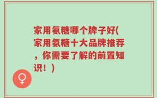 家用氨糖哪个牌子好(家用氨糖十大品牌推荐，你需要了解的前置知识！)