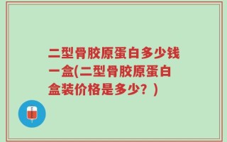 二型骨胶原蛋白多少钱一盒(二型骨胶原蛋白盒装价格是多少？)