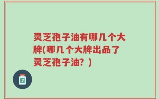 灵芝孢子油有哪几个大牌(哪几个大牌出品了灵芝孢子油？)