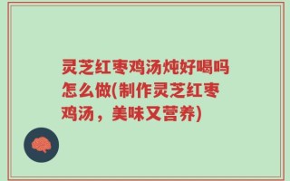 灵芝红枣鸡汤炖好喝吗怎么做(制作灵芝红枣鸡汤，美味又营养)