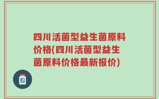四川活菌型益生菌原料价格(四川活菌型益生菌原料价格最新报价)