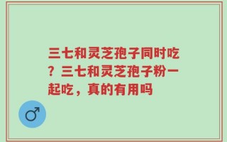 三七和灵芝孢子同时吃？三七和灵芝孢子粉一起吃，真的有用吗