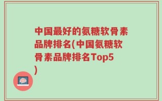 中国最好的氨糖软骨素品牌排名(中国氨糖软骨素品牌排名Top5)