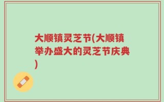 大顺镇灵芝节(大顺镇举办盛大的灵芝节庆典)