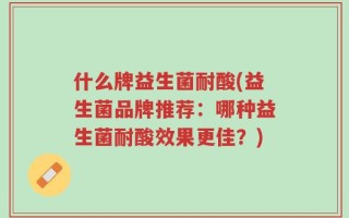 什么牌益生菌耐酸(益生菌品牌推荐：哪种益生菌耐酸效果更佳？)