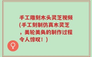 手工雕刻木头灵芝视频(手工刻制仿真木灵芝，美轮美奂的制作过程令人惊叹！)