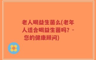 老人喝益生菌么(老年人适合喝益生菌吗？- 您的健康顾问)