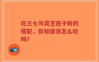 吃三七与灵芝孢子粉的搭配，你知道该怎么吃吗？