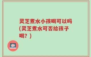 灵芝煮水小孩喝可以吗(灵芝煮水可否给孩子喝？)