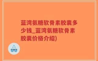 蓝湾氨糖软骨素胶囊多少钱_蓝湾氨糖软骨素胶囊价格介绍)