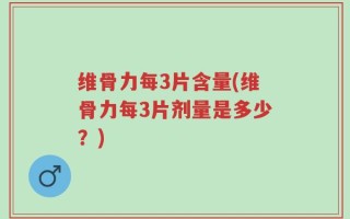 维骨力每3片含量(维骨力每3片剂量是多少？)