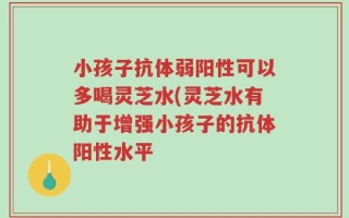小孩子抗体弱阳性可以多喝灵芝水(灵芝水有助于增强小孩子的抗体阳性水平