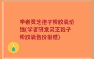 学者灵芝孢子粉胶囊价钱(学者研发灵芝孢子粉胶囊售价报道)
