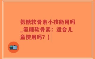 氨糖软骨素小孩能用吗_氨糖软骨素：适合儿童使用吗？)