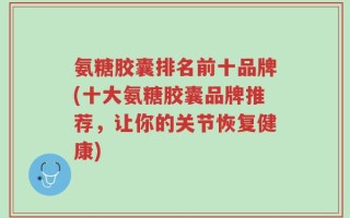 氨糖胶囊排名前十品牌(十大氨糖胶囊品牌推荐，让你的关节恢复健康)