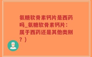 氨糖软骨素钙片是西药吗_氨糖软骨素钙片：属于西药还是其他类别？)