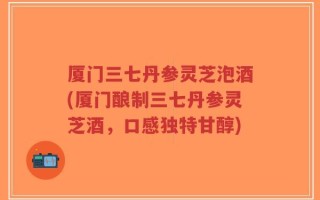 厦门三七丹参灵芝泡酒(厦门酿制三七丹参灵芝酒，口感独特甘醇)