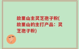 故里山主灵芝孢子粉(故里山的主打产品：灵芝孢子粉)
