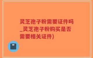 灵芝孢子粉需要证件吗_灵芝孢子粉购买是否需要相关证件)