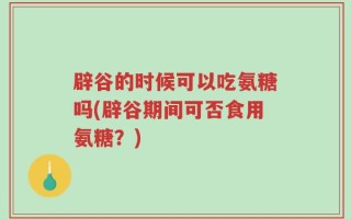 辟谷的时候可以吃氨糖吗(辟谷期间可否食用氨糖？)
