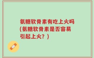 氨糖软骨素有吃上火吗(氨糖软骨素是否容易引起上火？)