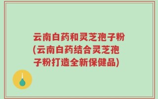 云南白药和灵芝孢子粉(云南白药结合灵芝孢子粉打造全新保健品)