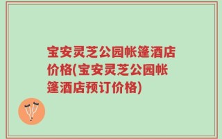 宝安灵芝公园帐篷酒店价格(宝安灵芝公园帐篷酒店预订价格)
