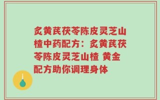 炙黄芪茯苓陈皮灵芝山楂中药配方：炙黄芪茯苓陈皮灵芝山楂 黄金配方助你调理身体