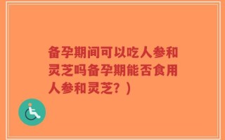 备孕期间可以吃人参和灵芝吗备孕期能否食用人参和灵芝？)
