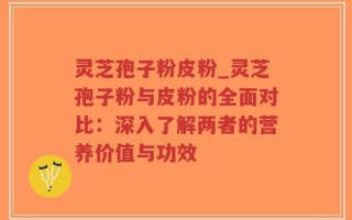 灵芝孢子粉皮粉_灵芝孢子粉与皮粉的全面对比：深入了解两者的营养价值与功效