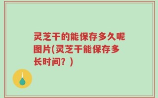 灵芝干的能保存多久呢图片(灵芝干能保存多长时间？)