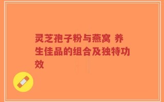 灵芝孢子粉与燕窝 养生佳品的组合及独特功效