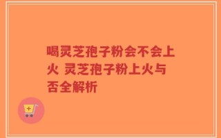 喝灵芝孢子粉会不会上火 灵芝孢子粉上火与否全解析