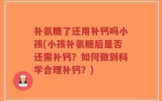补氨糖了还用补钙吗小孩(小孩补氨糖后是否还需补钙？如何做到科学合理补钙？)