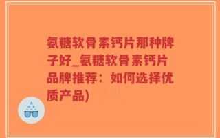 氨糖软骨素钙片那种牌子好_氨糖软骨素钙片品牌推荐：如何选择优质产品)