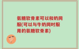 氨糖软骨素可以和奶同服(可以与牛奶同时服用的氨糖软骨素)