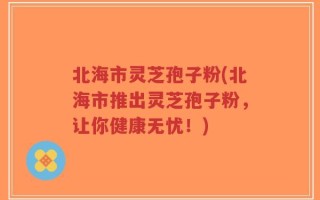 北海市灵芝孢子粉(北海市推出灵芝孢子粉，让你健康无忧！)