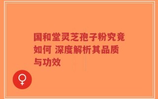 国和堂灵芝孢子粉究竟如何 深度解析其品质与功效