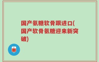 国产氨糖软骨跟进口(国产软骨氨糖迎来新突破)