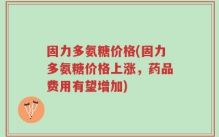 固力多氨糖价格(固力多氨糖价格上涨，药品费用有望增加)