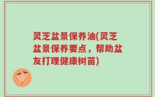 灵芝盆景保养油(灵芝盆景保养要点，帮助盆友打理健康树苗)