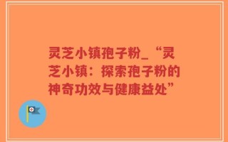 灵芝小镇孢子粉_“灵芝小镇：探索孢子粉的神奇功效与健康益处”