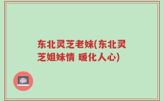 东北灵芝老妹(东北灵芝姐妹情 暖化人心)