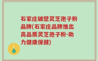 石家庄破壁灵芝孢子粉品牌(石家庄品牌推出高品质灵芝孢子粉-助力健康保健)