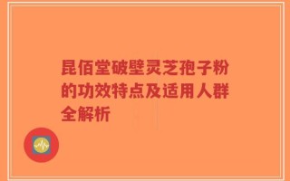 昆佰堂破壁灵芝孢子粉的功效特点及适用人群全解析