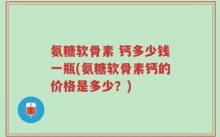 氨糖软骨素 钙多少钱一瓶(氨糖软骨素钙的价格是多少？)