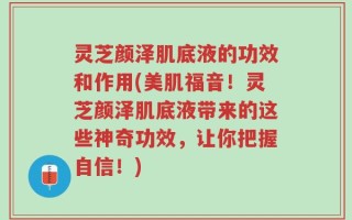 灵芝颜泽肌底液的功效和作用(美肌福音！灵芝颜泽肌底液带来的这些神奇功效，让你把握自信！)