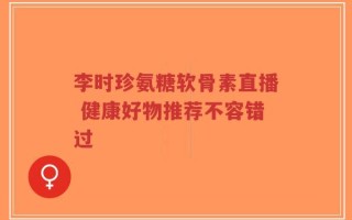 李时珍氨糖软骨素直播 健康好物推荐不容错过