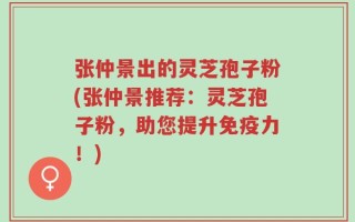 张仲景出的灵芝孢子粉(张仲景推荐：灵芝孢子粉，助您提升免疫力！)