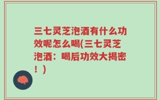三七灵芝泡酒有什么功效呢怎么喝(三七灵芝泡酒：喝后功效大揭密！)